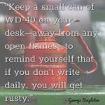 “Keep a small can of WD-40 on your desk—away from any open flames—to remind yourself that if you don’t write daily, you will get rusty.” – George Singleton